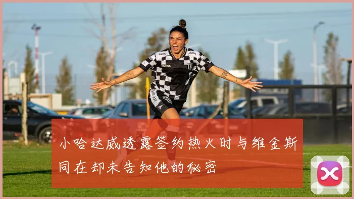 小哈达威透露签约热火时与维金斯同在却未告知他的秘密