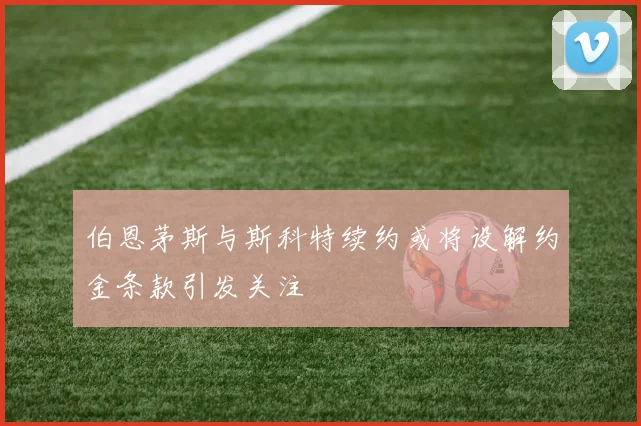 伯恩茅斯与斯科特续约或将设解约金条款引发关注