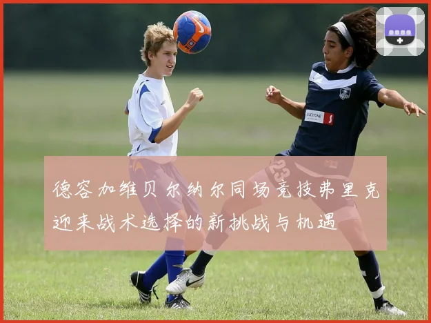 德容加维贝尔纳尔同场竞技弗里克迎来战术选择的新挑战与机遇