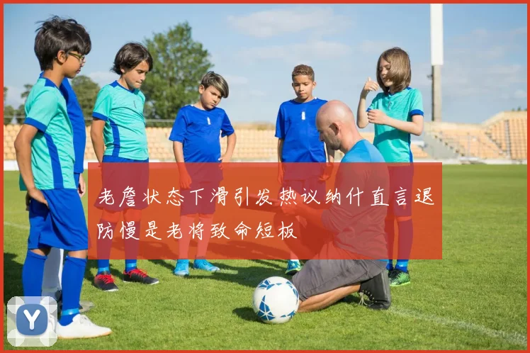 老詹状态下滑引发热议纳什直言退防慢是老将致命短板
