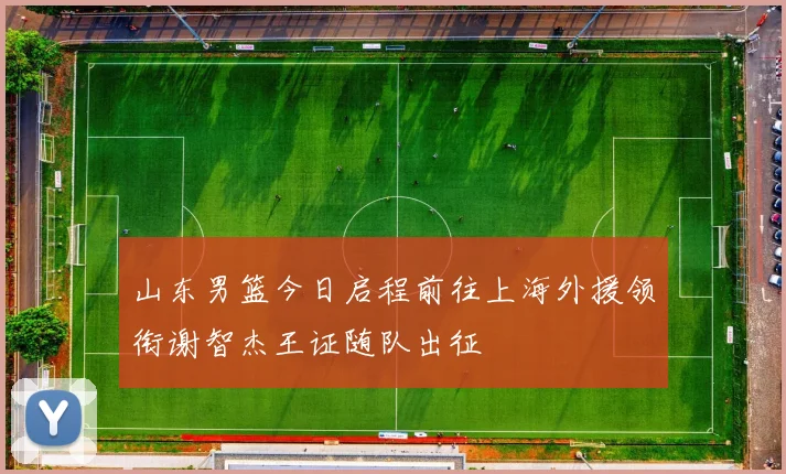 山东男篮今日启程前往上海外援领衔谢智杰王证随队出征