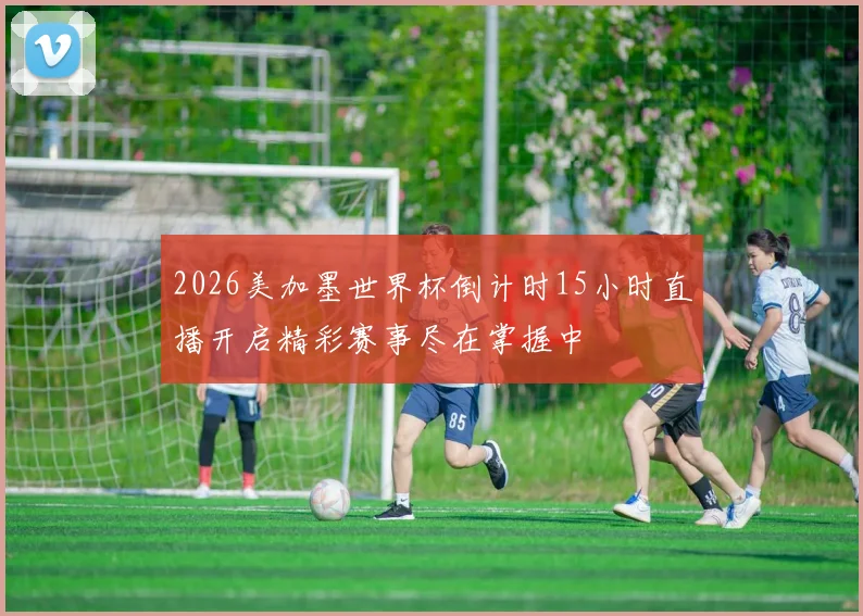 2026美加墨世界杯倒计时15小时直播开启精彩赛事尽在掌握中