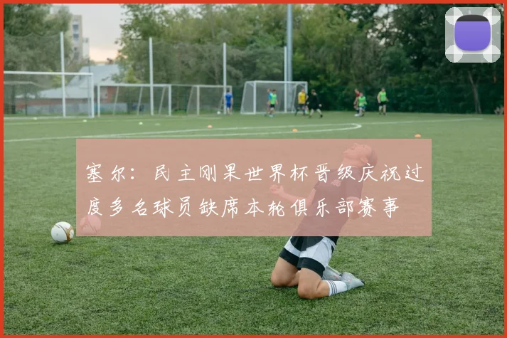 塞尔：民主刚果世界杯晋级庆祝过度多名球员缺席本轮俱乐部赛事