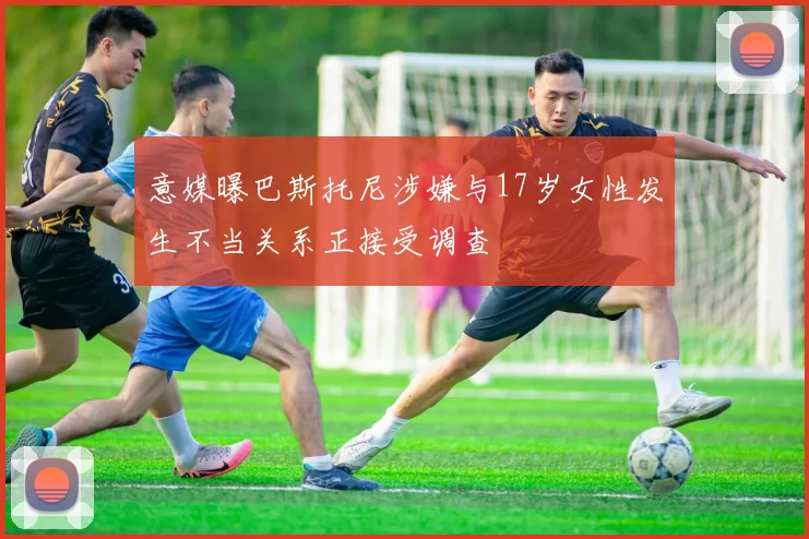 意媒曝巴斯托尼涉嫌与17岁女性发生不当关系正接受调查
