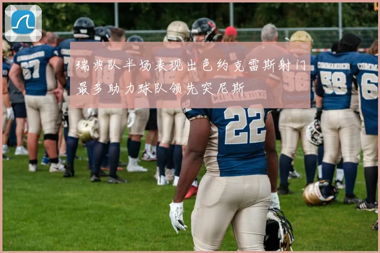 瑞典队半场表现出色约克雷斯射门最多助力球队领先突尼斯