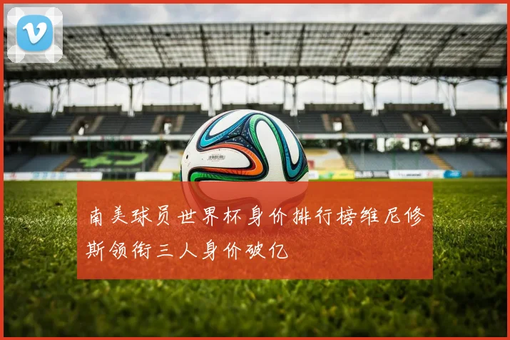 南美球员世界杯身价排行榜维尼修斯领衔三人身价破亿