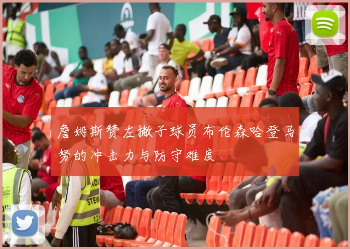 詹姆斯赞左撇子球员布伦森哈登马努的冲击力与防守难度