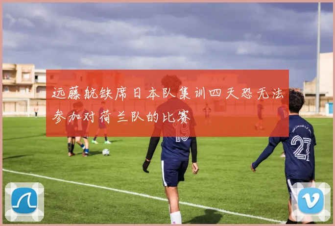 远藤航缺席日本队集训四天恐无法参加对荷兰队的比赛