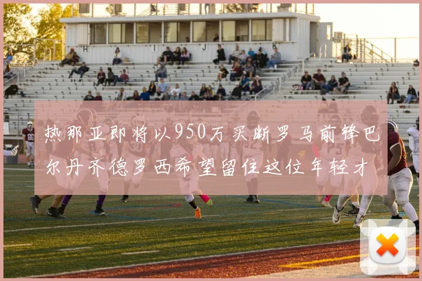 热那亚即将以950万买断罗马前锋巴尔丹齐德罗西希望留住这位年轻才俊