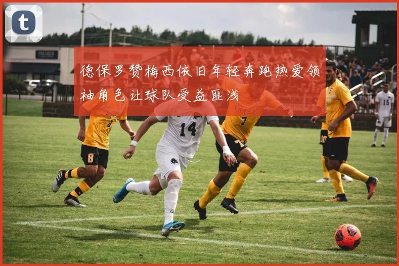 德保罗赞梅西依旧年轻奔跑热爱领袖角色让球队受益匪浅