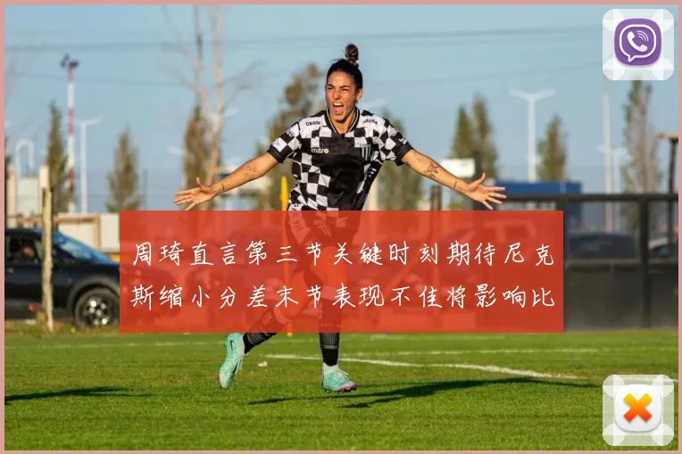 周琦直言第三节关键时刻期待尼克斯缩小分差末节表现不佳将影响比赛结果
