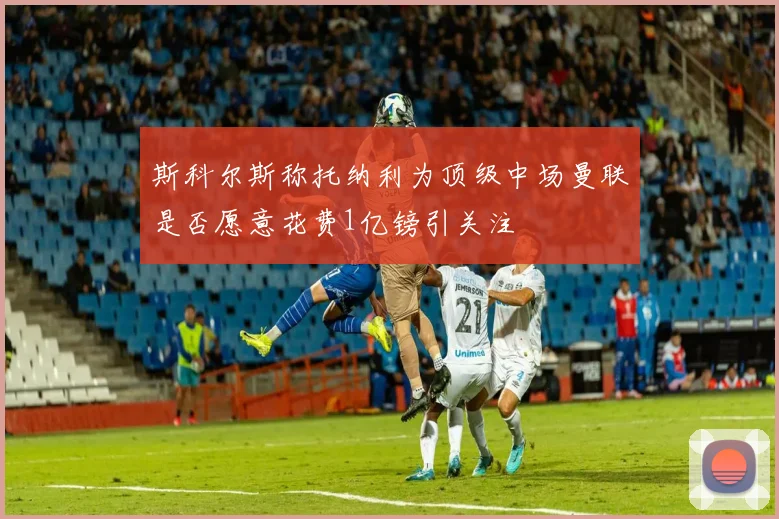 斯科尔斯称托纳利为顶级中场曼联是否愿意花费1亿镑引关注
