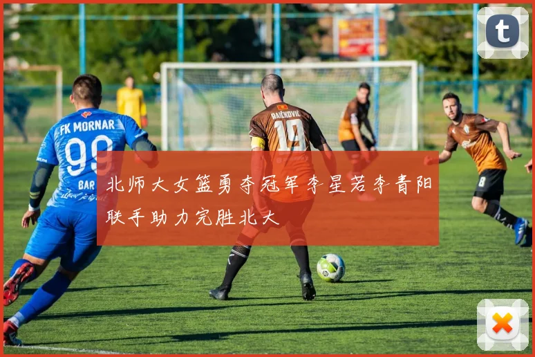 北师大女篮勇夺冠军李星若李青阳联手助力完胜北大