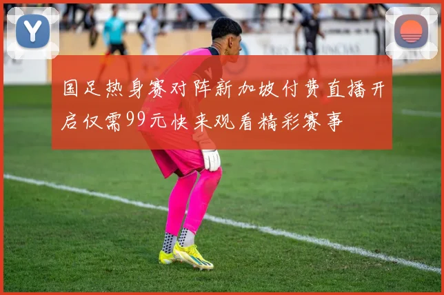 国足热身赛对阵新加坡付费直播开启仅需99元快来观看精彩赛事