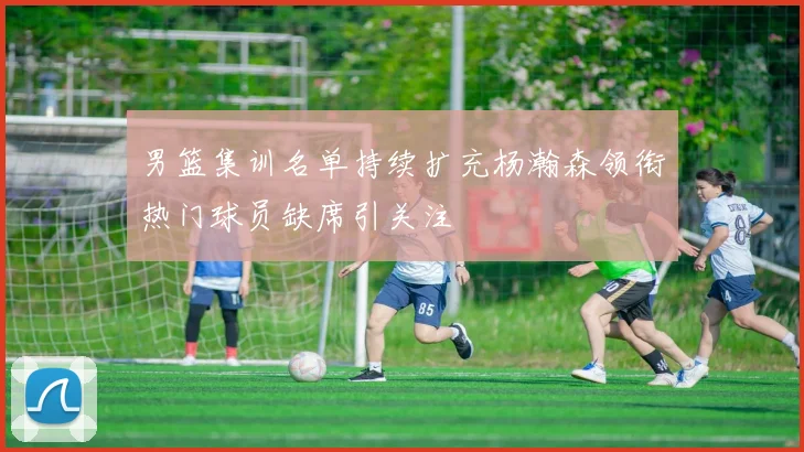 男篮集训名单持续扩充杨瀚森领衔热门球员缺席引关注