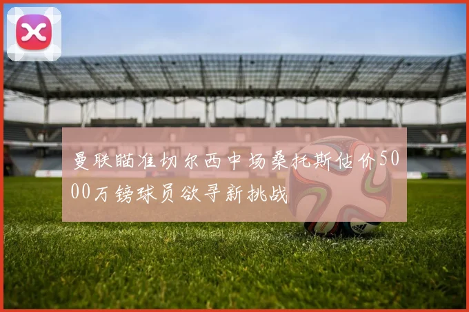 曼联瞄准切尔西中场桑托斯估价5000万镑球员欲寻新挑战