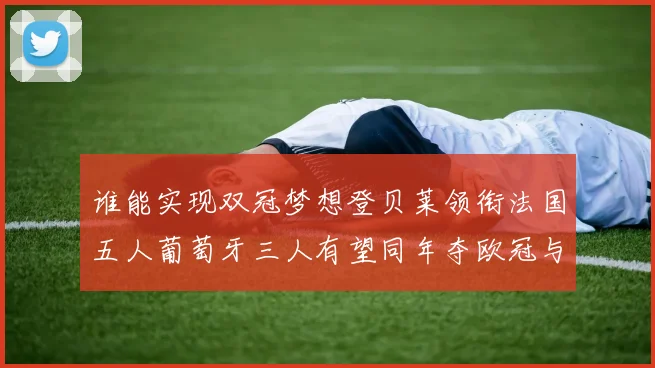 谁能实现双冠梦想登贝莱领衔法国五人葡萄牙三人有望同年夺欧冠与世界杯