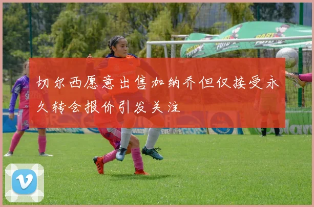 切尔西愿意出售加纳乔但仅接受永久转会报价引发关注