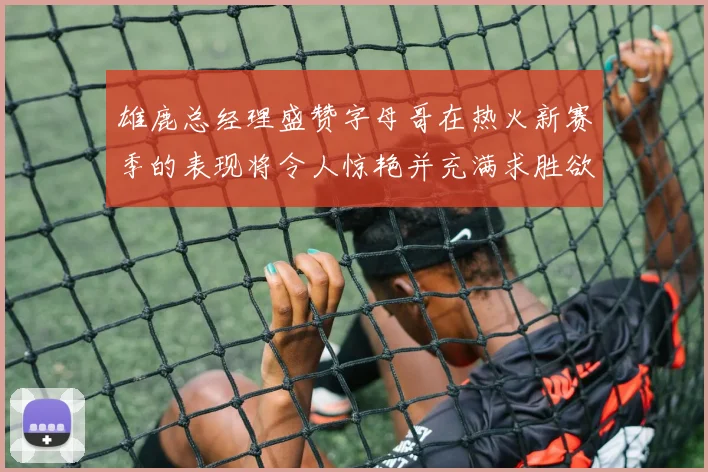 雄鹿总经理盛赞字母哥在热火新赛季的表现将令人惊艳并充满求胜欲